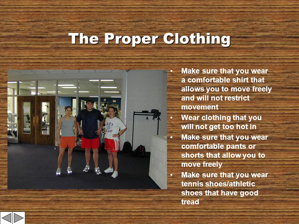 The Proper Clothing Make sure that you wear a comfortable shirt that allows you to move freely and will not restrict movement Wear clothing that you will not get too hot in Make sure that you wear comfortable pants or shorts that allow you to move freely Make sure that you wear tennis shoes/athletic shoes that have good tread