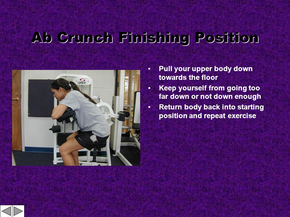 Ab Crunch Finishing Position Pull your upper body down towards the floor Keep yourself from going too far down or not down enough Return body back into starting position and repeat exercise