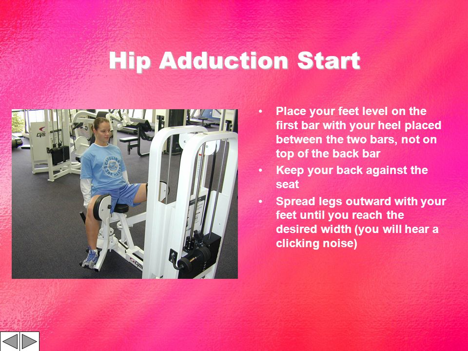 Hip Adduction Start Place your feet level on the first bar with your heel placed between the two bars, not on top of the back bar Keep your back against the seat Spread legs outward with your feet until you reach the desired width (you will hear a clicking noise)