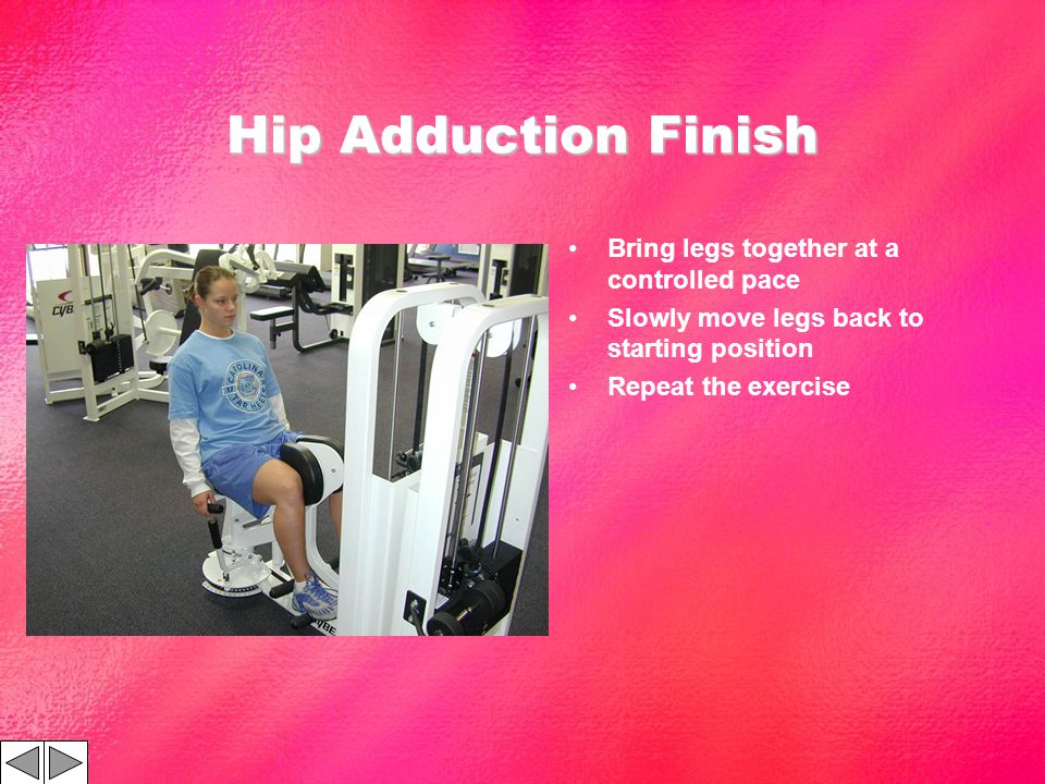 Hip Adduction Finish Bring legs together at a controlled pace Slowly move legs back to starting position Repeat the exercise