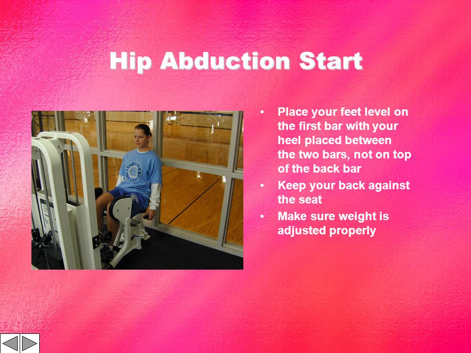 Hip Abduction Start Place your feet level on the first bar with your heel placed between the two bars, not on top of the back bar Keep your back against the seat Make sure weight is adjusted properly