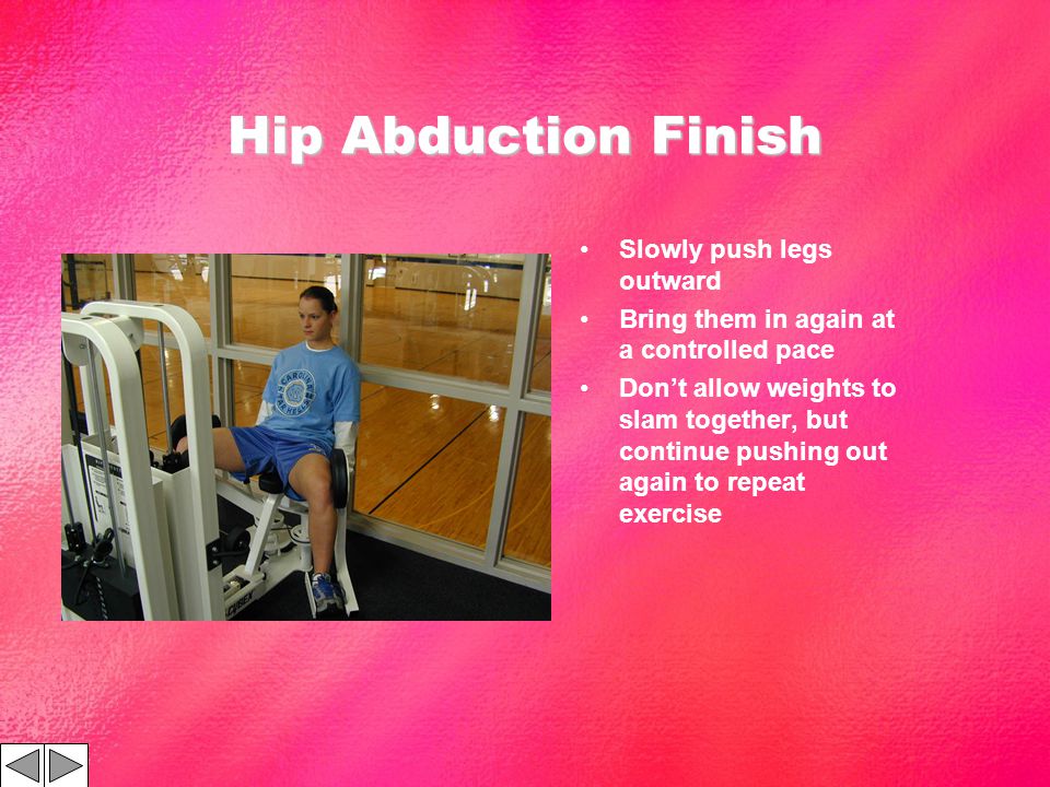 Hip Abduction Finish Slowly push legs outward Bring them in again at a controlled pace Dont allow weights to slam together, but continue pushing out again to repeat exercise