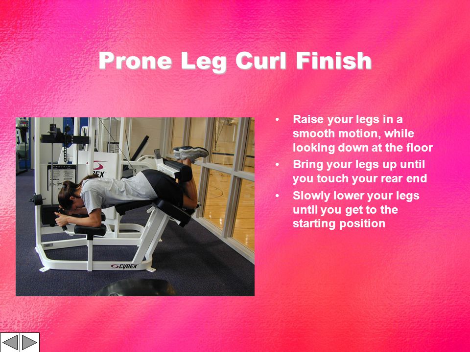Prone Leg Curl Finish Raise your legs in a smooth motion, while looking down at the floor Bring your legs up until you touch your rear end Slowly lower your legs until you get to the starting position