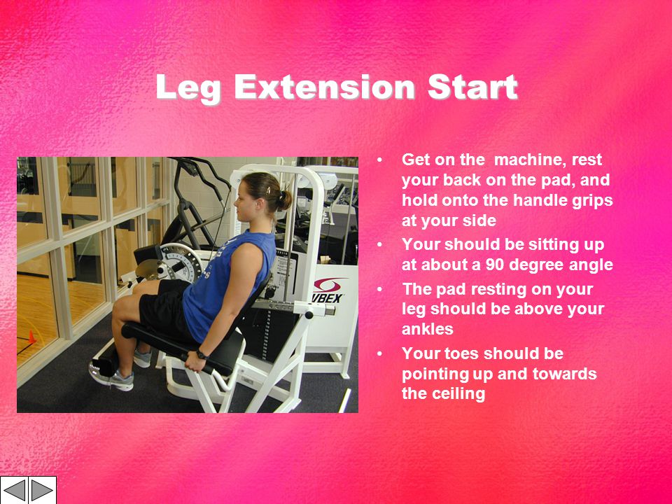 Leg Extension Start Get on the machine, rest your back on the pad, and hold onto the handle grips at your side Your should be sitting up at about a 90 degree angle The pad resting on your leg should be above your ankles Your toes should be pointing up and towards the ceiling