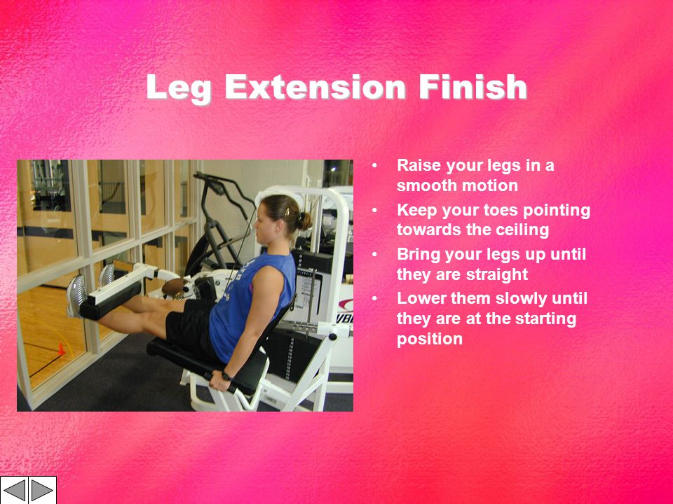 Leg Extension Finish Raise your legs in a smooth motion Keep your toes pointing towards the ceiling Bring your legs up until they are straight Lower them slowly until they are at the starting position