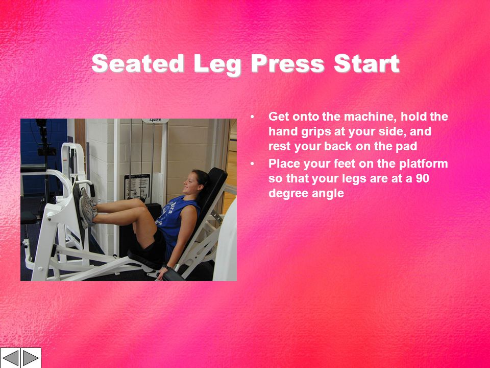 Seated Leg Press Start Get onto the machine, hold the hand grips at your side, and rest your back on the pad Place your feet on the platform so that your legs are at a 90 degree angle
