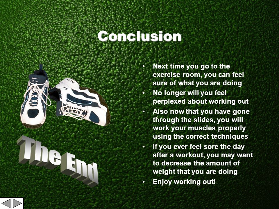 Conclusion Next time you go to the exercise room, you can feel sure of what you are doing No longer will you feel perplexed about working out Also now that you have gone through the slides, you will work your muscles properly using the correct techniques If you ever feel sore the day after a workout, you may want to decrease the amount of weight that you are doing Enjoy working out!
