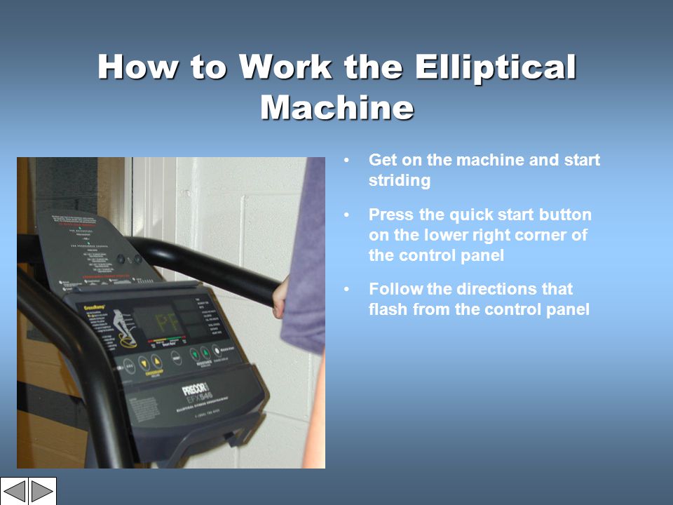 How to Work the Elliptical Machine Get on the machine and start striding Press the quick start button on the lower right corner of the control panel Follow the directions that flash from the control panel