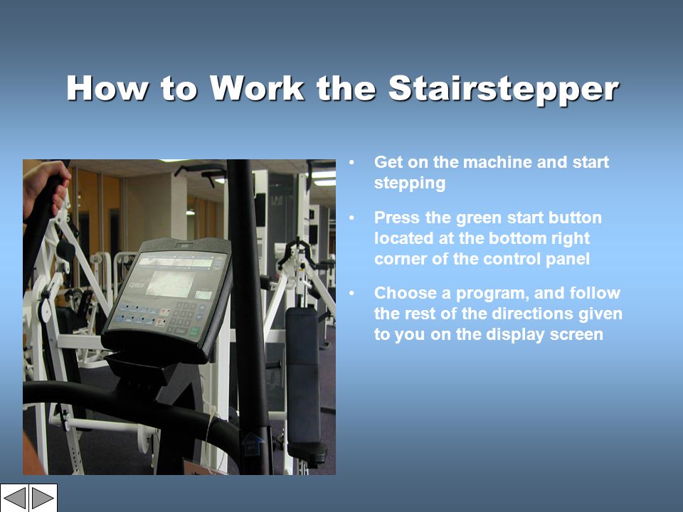 How to Work the Stairstepper Get on the machine and start stepping Press the green start button located at the bottom right corner of the control panel Choose a program, and follow the rest of the directions given to you on the display screen