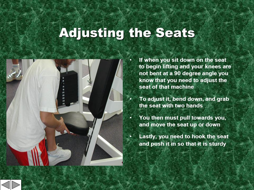 Adjusting the Seats If when you sit down on the seat to begin lifting and your knees are not bent at a 90 degree angle you know that you need to adjust the seat of that machine To adjust it, bend down, and grab the seat with two hands You then must pull towards you, and move the seat up or down Lastly, you need to hook the seat and push it in so that it is sturdy