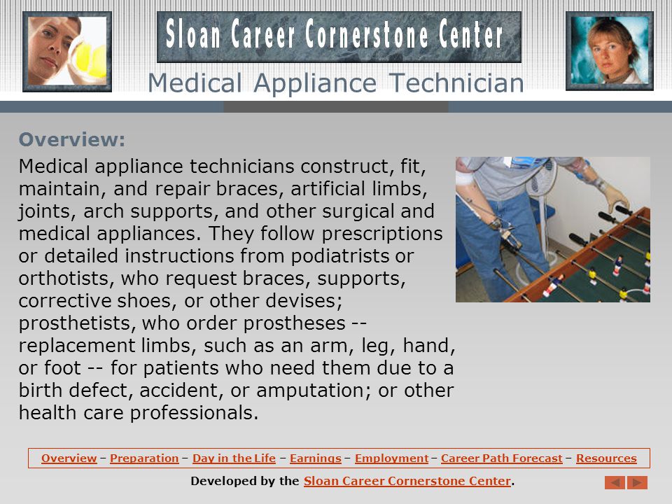 OverviewOverview – Preparation – Day in the Life – Earnings – Employment – Career Path Forecast – ResourcesPreparationDay in the LifeEarningsEmploymentCareer Path ForecastResources Developed by the Sloan Career Cornerstone Center.Sloan Career Cornerstone Center Medical Appliance Technician