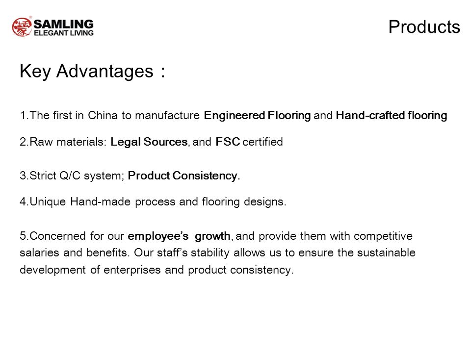 Products Key Advantages 1.The first in China to manufacture Engineered Flooring and Hand-crafted flooring 2.Raw materials: Legal Sources, and FSC certified 3.Strict Q/C system; Product Consistency.