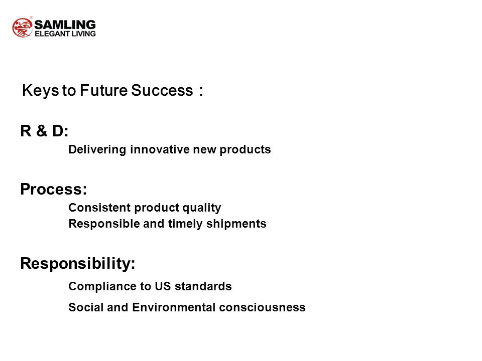 Keys to Future Success R & D: Delivering innovative new products Process: Consistent product quality Responsible and timely shipments Responsibility: Compliance to US standards Social and Environmental consciousness