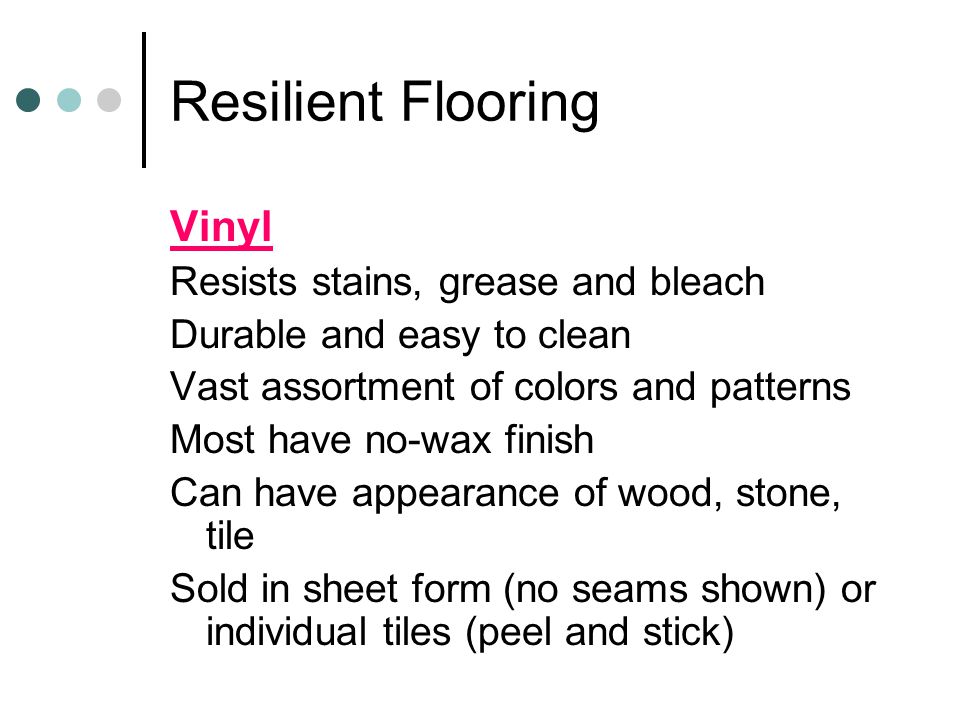 Resilient Flooring Vinyl Resists stains, grease and bleach Durable and easy to clean Vast assortment of colors and patterns Most have no-wax finish Can have appearance of wood, stone, tile Sold in sheet form (no seams shown) or individual tiles (peel and stick)