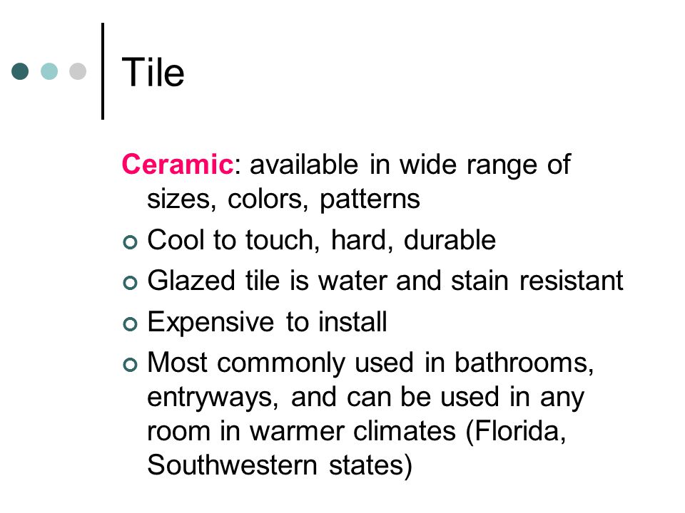 Tile Ceramic: available in wide range of sizes, colors, patterns Cool to touch, hard, durable Glazed tile is water and stain resistant Expensive to install Most commonly used in bathrooms, entryways, and can be used in any room in warmer climates (Florida, Southwestern states)