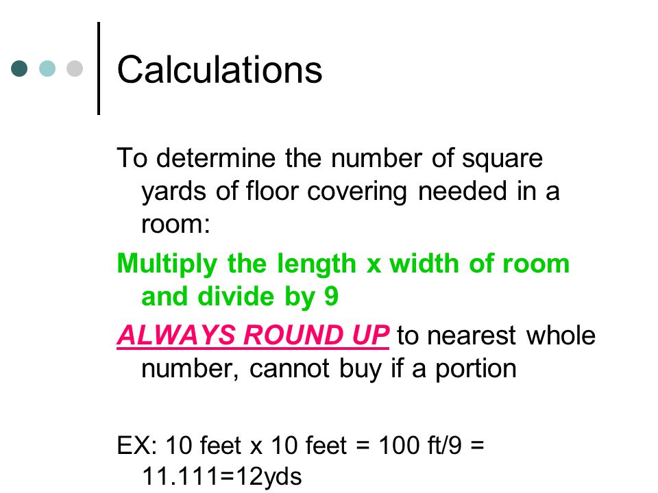 Calculations To determine the number of square yards of floor covering needed in a room: Multiply the length x width of room and divide by 9 ALWAYS ROUND UP to nearest whole number, cannot buy if a portion EX: 10 feet x 10 feet = 100 ft/9 = =12yds