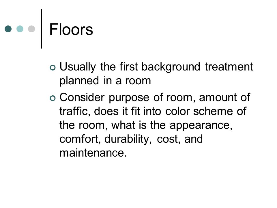 Floors Usually the first background treatment planned in a room Consider purpose of room, amount of traffic, does it fit into color scheme of the room, what is the appearance, comfort, durability, cost, and maintenance.