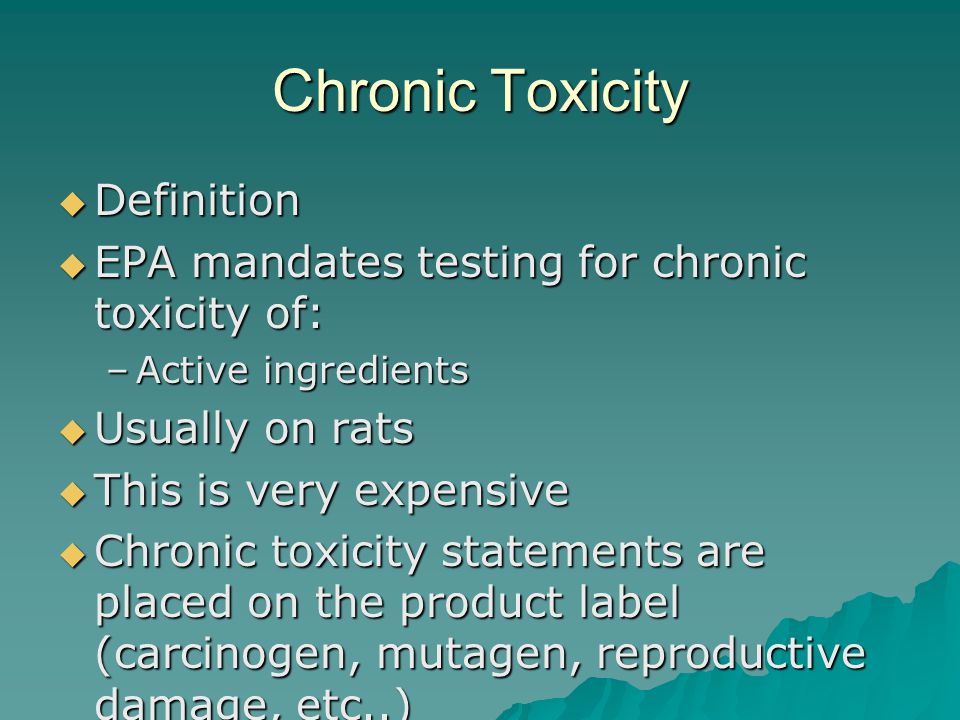 Chronic Toxicity Definition Definition EPA mandates testing for chronic toxicity of: EPA mandates testing for chronic toxicity of: –Active ingredients Usually on rats Usually on rats This is very expensive This is very expensive Chronic toxicity statements are placed on the product label (carcinogen, mutagen, reproductive damage, etc..) Chronic toxicity statements are placed on the product label (carcinogen, mutagen, reproductive damage, etc..)
