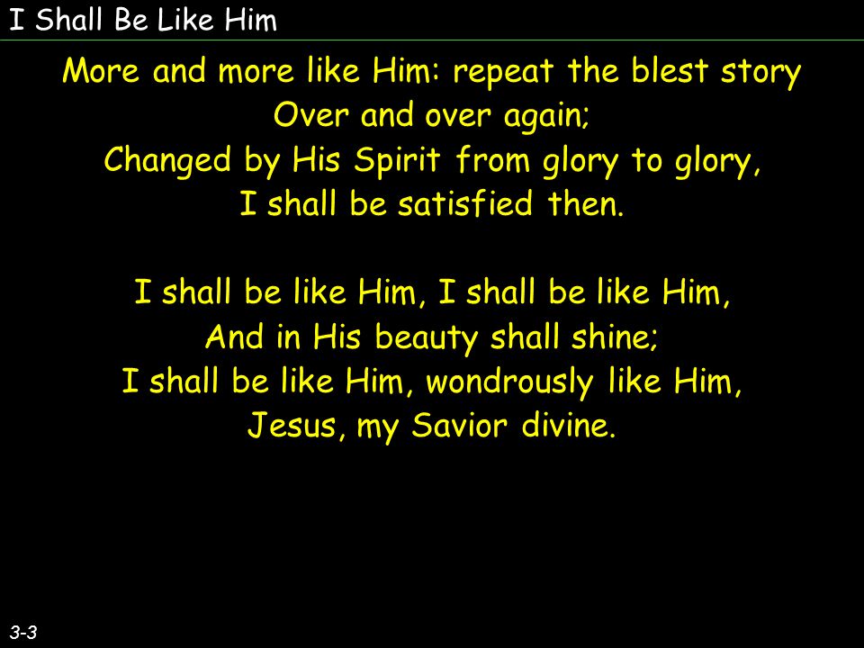 I Shall Be Like Him 3-3 More and more like Him: repeat the blest story Over and over again; Changed by His Spirit from glory to glory, I shall be satisfied then.