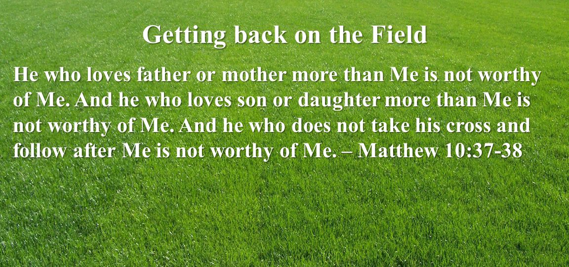 Getting back on the Field He who loves father or mother more than Me is not worthy of Me.