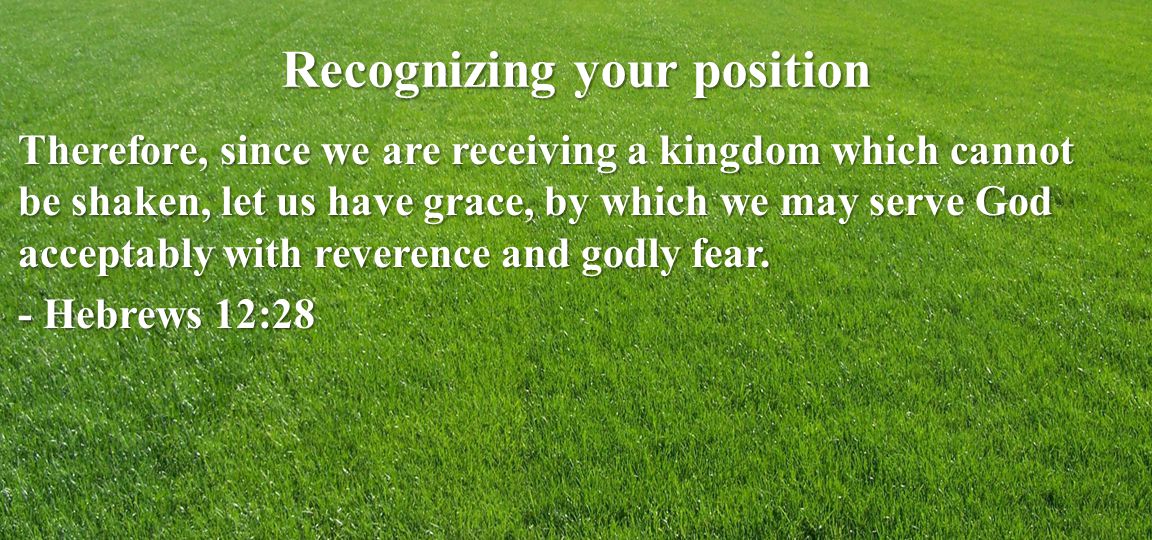 Recognizing your position Therefore, since we are receiving a kingdom which cannot be shaken, let us have grace, by which we may serve God acceptably with reverence and godly fear.