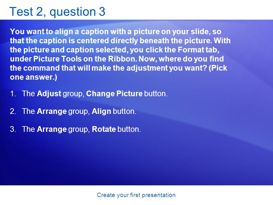 Create your first presentation Test 2, question 3 You want to align a caption with a picture on your slide, so that the caption is centered directly beneath the picture.