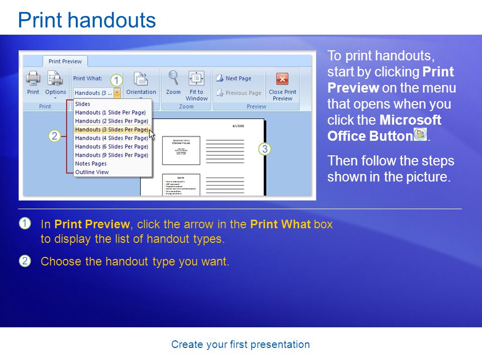Create your first presentation Print handouts To print handouts, start by clicking Print Preview on the menu that opens when you click the Microsoft Office Button.