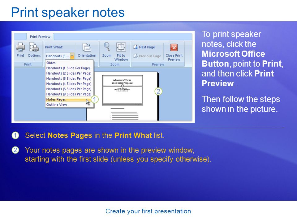 Create your first presentation Print speaker notes To print speaker notes, click the Microsoft Office Button, point to Print, and then click Print Preview.