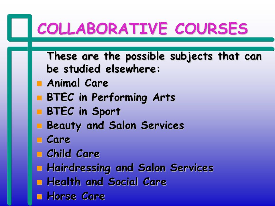 COLLABORATIVE COURSES These are the possible subjects that can be studied elsewhere: These are the possible subjects that can be studied elsewhere: n Animal Care n BTEC in Performing Arts n BTEC in Sport n Beauty and Salon Services n Care n Child Care n Hairdressing and Salon Services n Health and Social Care n Horse Care