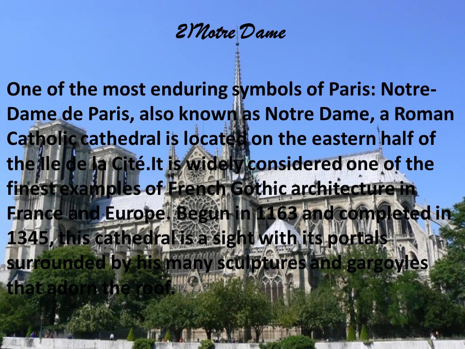 2)Notre Dame One of the most enduring symbols of Paris: Notre- Dame de Paris, also known as Notre Dame, a Roman Catholic cathedral is located on the eastern half of the Ile de la Cité.It is widely considered one of the finest examples of French Gothic architecture in France and Europe.