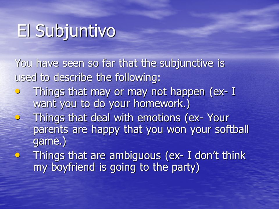 El Subjuntivo You have seen so far that the subjunctive is used to describe the following: Things that may or may not happen (ex- I want you to do your homework.) Things that may or may not happen (ex- I want you to do your homework.) Things that deal with emotions (ex- Your parents are happy that you won your softball game.) Things that deal with emotions (ex- Your parents are happy that you won your softball game.) Things that are ambiguous (ex- I dont think my boyfriend is going to the party) Things that are ambiguous (ex- I dont think my boyfriend is going to the party)