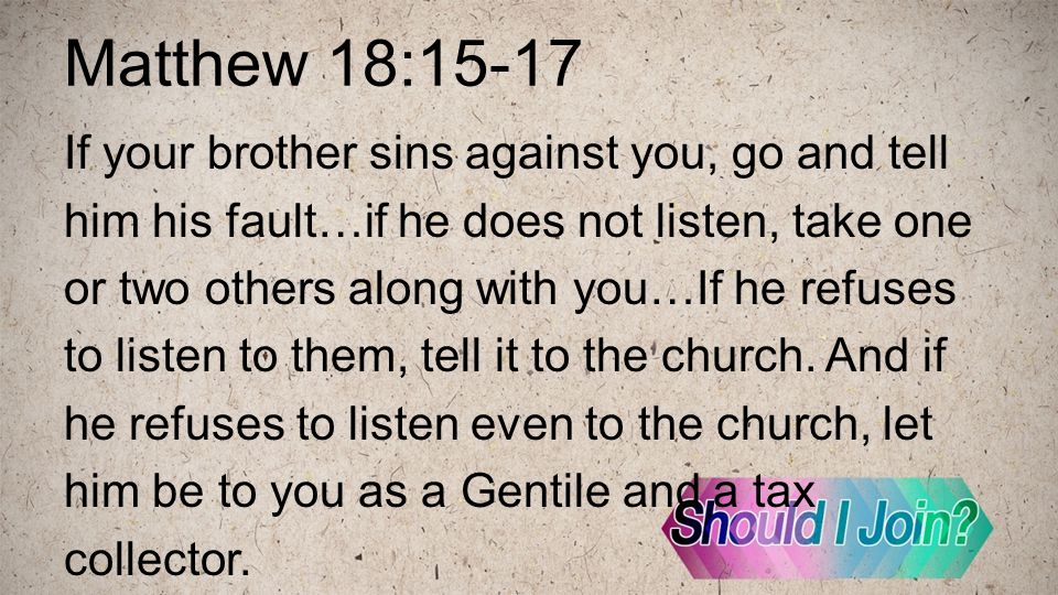 Matthew 18:15-17 If your brother sins against you, go and tell him his fault…if he does not listen, take one or two others along with you…If he refuses to listen to them, tell it to the church.