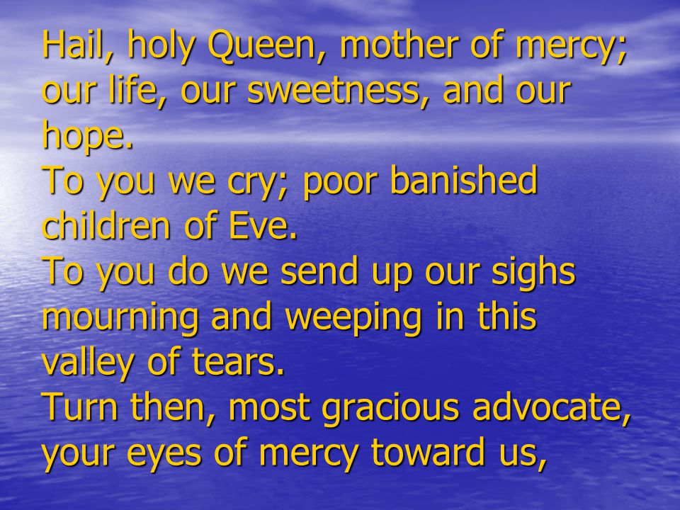 Hail, holy Queen, mother of mercy; our life, our sweetness, and our hope.