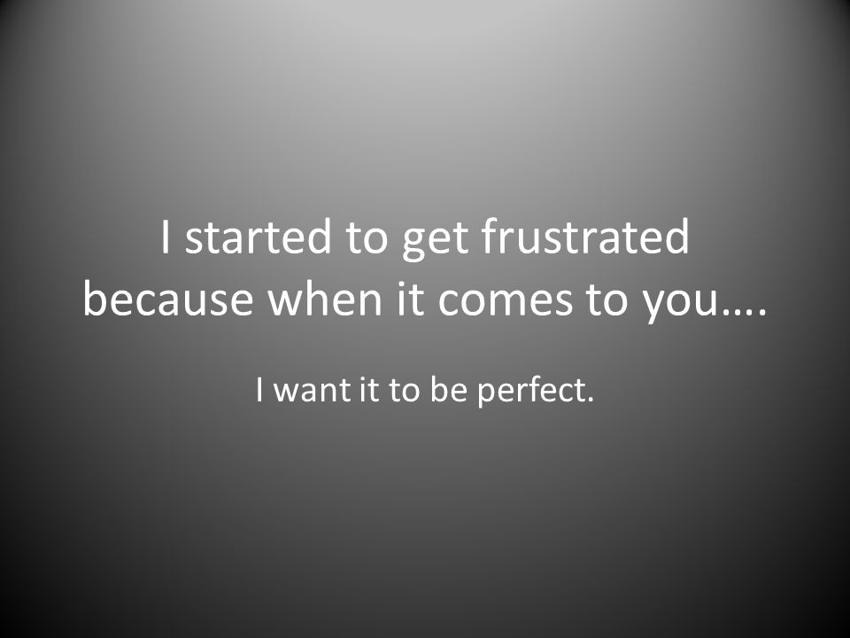 I started to get frustrated because when it comes to you…. I want it to be perfect.