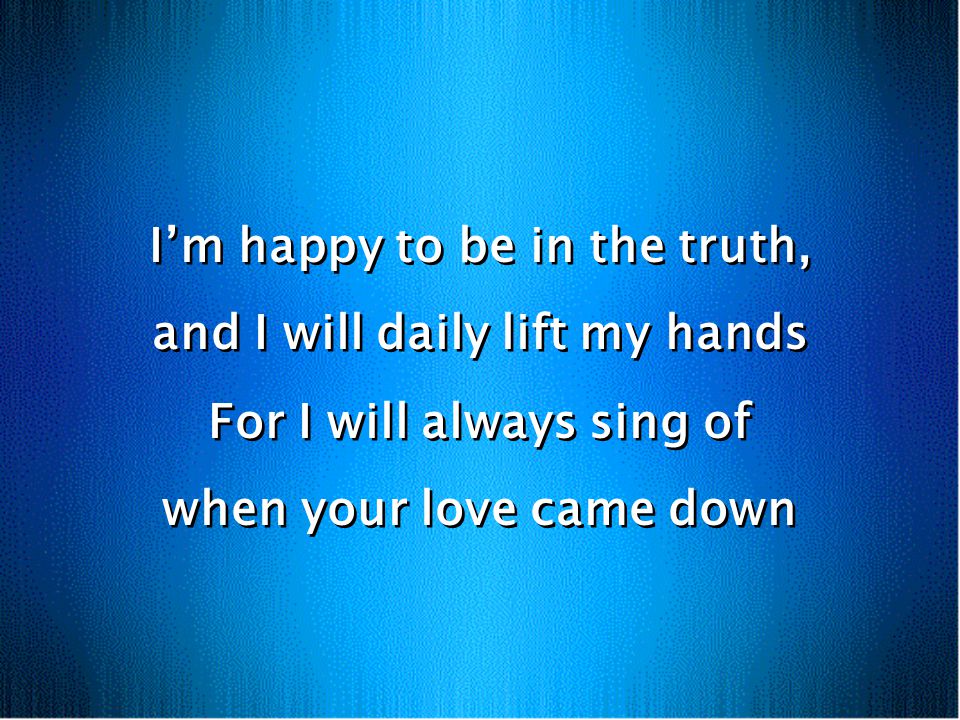 Im happy to be in the truth, and I will daily lift my hands For I will always sing of when your love came down Im happy to be in the truth, and I will daily lift my hands For I will always sing of when your love came down