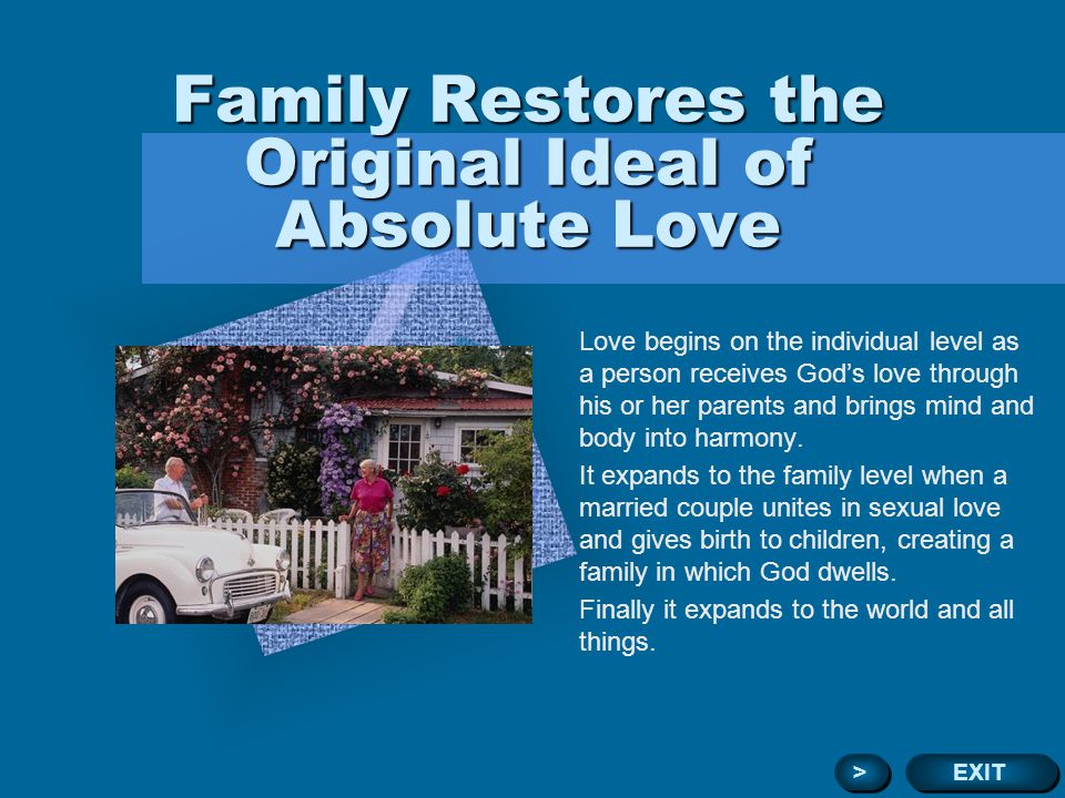 Family Restores the Original Ideal of Absolute Love Love begins on the individual level as a person receives Gods love through his or her parents and brings mind and body into harmony.