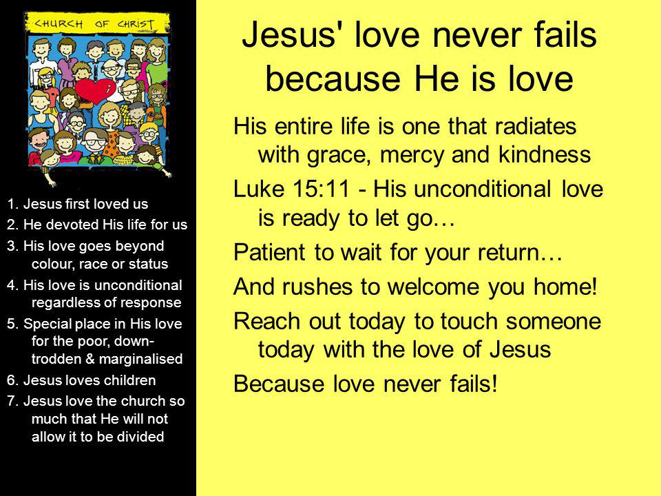 Jesus love never fails because He is love His entire life is one that radiates with grace, mercy and kindness Luke 15:11 - His unconditional love is ready to let go… Patient to wait for your return… And rushes to welcome you home.