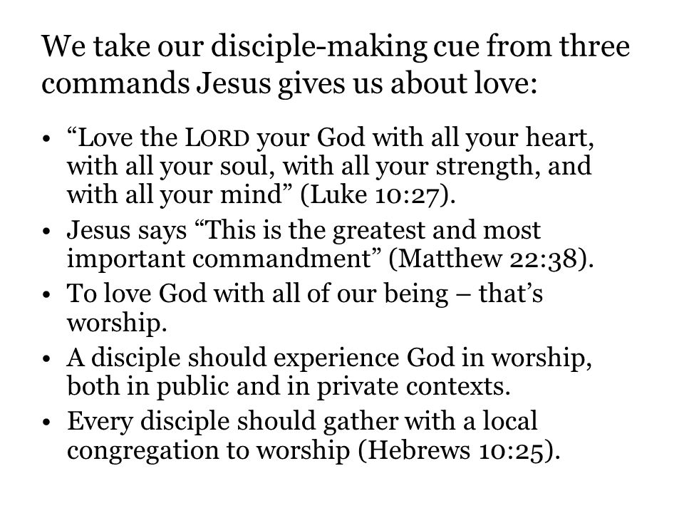 We take our disciple-making cue from three commands Jesus gives us about love: Love the L ORD your God with all your heart, with all your soul, with all your strength, and with all your mind (Luke 10:27).