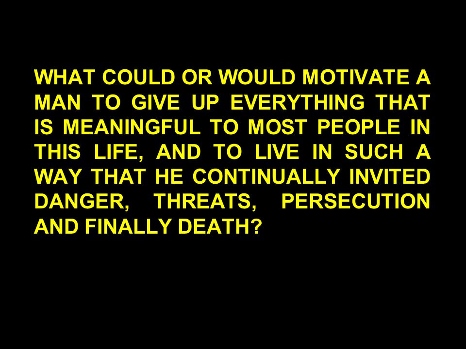 WHAT COULD OR WOULD MOTIVATE A MAN TO GIVE UP EVERYTHING THAT IS MEANINGFUL TO MOST PEOPLE IN THIS LIFE, AND TO LIVE IN SUCH A WAY THAT HE CONTINUALLY INVITED DANGER, THREATS, PERSECUTION AND FINALLY DEATH