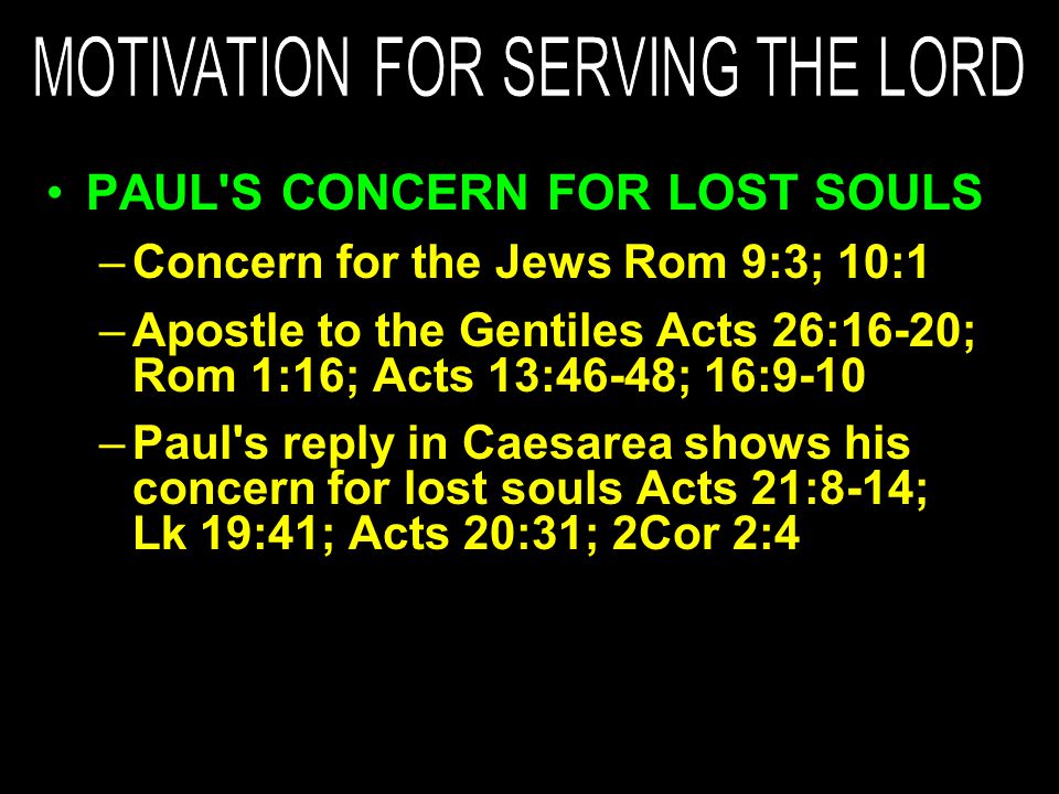 PAUL S CONCERN FOR LOST SOULS –Concern for the Jews Rom 9:3; 10:1 –Apostle to the Gentiles Acts 26:16-20; Rom 1:16; Acts 13:46-48; 16:9-10 –Paul s reply in Caesarea shows his concern for lost souls Acts 21:8-14; Lk 19:41; Acts 20:31; 2Cor 2:4