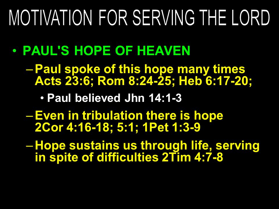 PAUL S HOPE OF HEAVEN –Paul spoke of this hope many times Acts 23:6; Rom 8:24-25; Heb 6:17-20; Paul believed Jhn 14:1-3 –Even in tribulation there is hope 2Cor 4:16-18; 5:1; 1Pet 1:3-9 –Hope sustains us through life, serving in spite of difficulties 2Tim 4:7-8