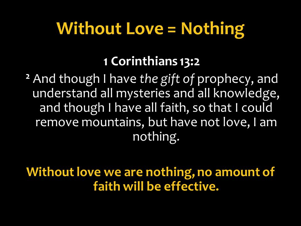 Without Love = Nothing 1 Corinthians 13:2 2 And though I have the gift of prophecy, and understand all mysteries and all knowledge, and though I have all faith, so that I could remove mountains, but have not love, I am nothing.