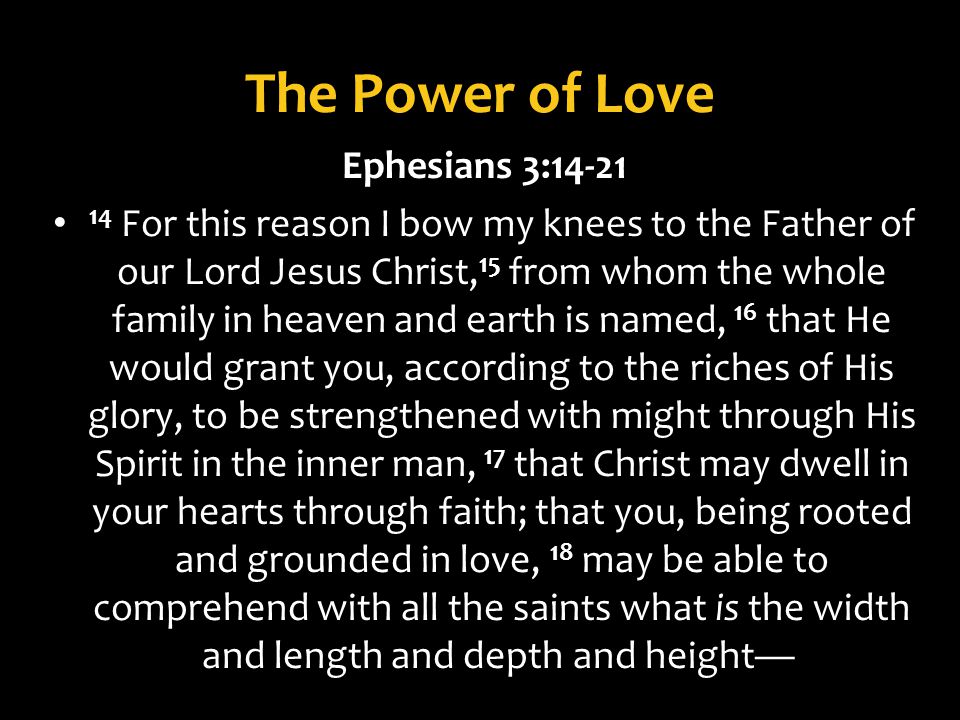 The Power of Love Ephesians 3: For this reason I bow my knees to the Father of our Lord Jesus Christ, 15 from whom the whole family in heaven and earth is named, 16 that He would grant you, according to the riches of His glory, to be strengthened with might through His Spirit in the inner man, 17 that Christ may dwell in your hearts through faith; that you, being rooted and grounded in love, 18 may be able to comprehend with all the saints what is the width and length and depth and height
