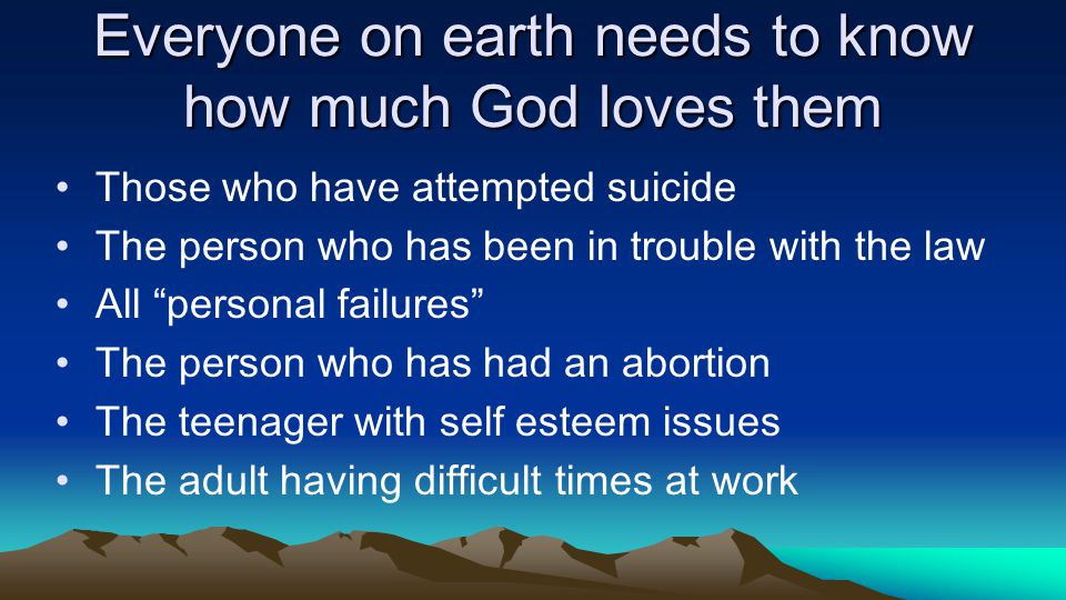 Everyone on earth needs to know how much God loves them Those who have attempted suicide The person who has been in trouble with the law All personal failures The person who has had an abortion The teenager with self esteem issues The adult having difficult times at work
