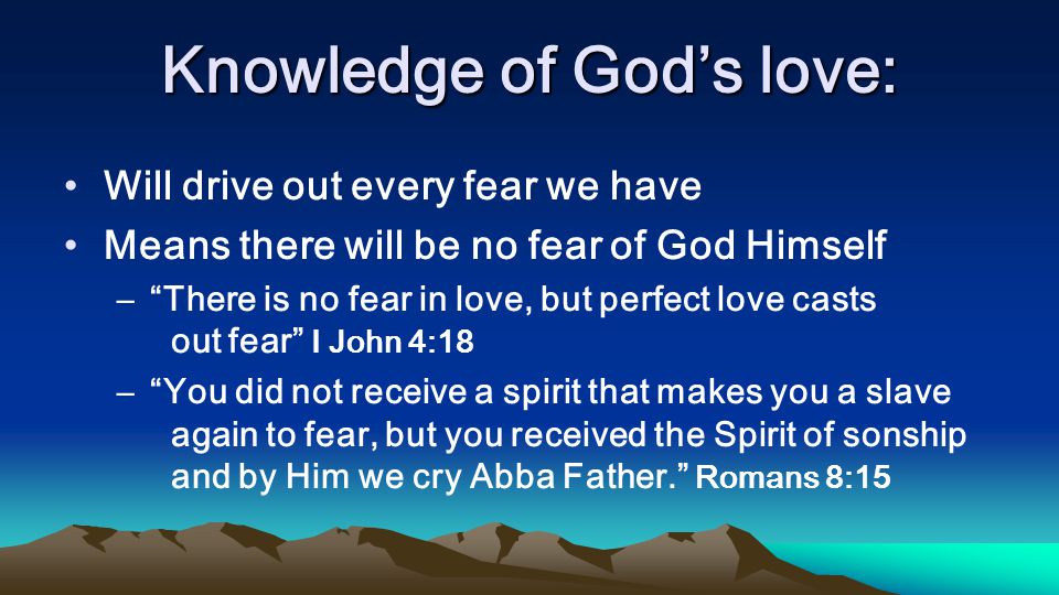 Knowledge of Gods love: Will drive out every fear we have Means there will be no fear of God Himself –There is no fear in love, but perfect love casts out fear I John 4:18 –You did not receive a spirit that makes you a slave again to fear, but you received the Spirit of sonship and by Him we cry Abba Father.