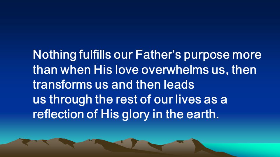 Nothing fulfills our Fathers purpose more than when His love overwhelms us, then transforms us and then leads us through the rest of our lives as a reflection of His glory in the earth.