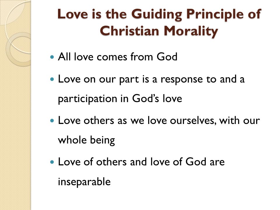 Love is the Guiding Principle of Christian Morality Love is the Guiding Principle of Christian Morality All love comes from God Love on our part is a response to and a participation in Gods love Love others as we love ourselves, with our whole being Love of others and love of God are inseparable