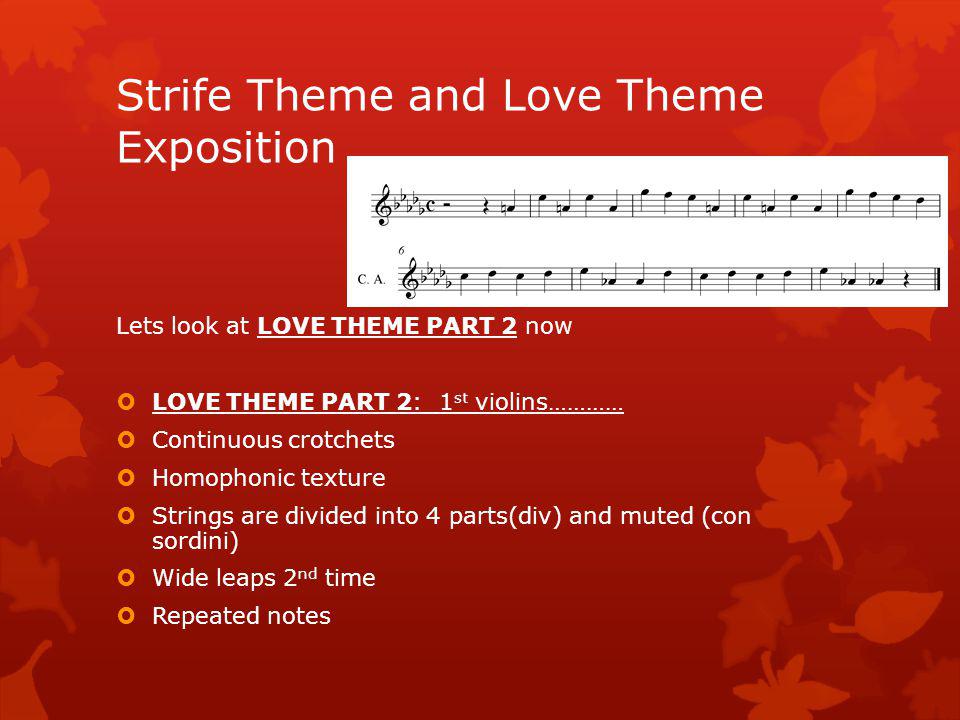 Lets listen to part one of THE LOVE THEME It is in D flat major (im missing a G flat on stave!.....sorry ) LOVE THEME PART 1: Cor anglais(English horn) and muted viola (con sordini) in unison b184 Key of D flat Major Homophonic texture: melody on Cor anglais and viola with Syncopated horns in background Wide leaps 1 st time Pizz cello and double basses Rising harp arpeggio Strife Theme and Love Theme Exposition