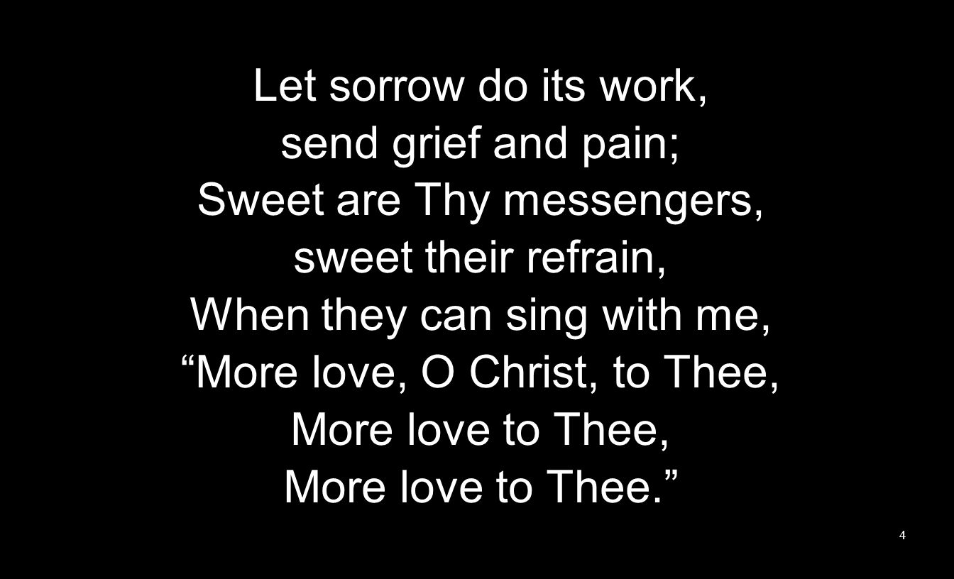 Let sorrow do its work, send grief and pain; Sweet are Thy messengers, sweet their refrain, When they can sing with me, More love, O Christ, to Thee, More love to Thee, More love to Thee.