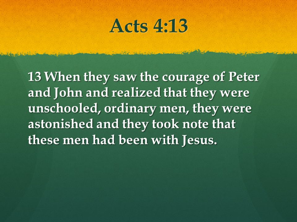Acts 4:13 13 When they saw the courage of Peter and John and realized that they were unschooled, ordinary men, they were astonished and they took note that these men had been with Jesus.
